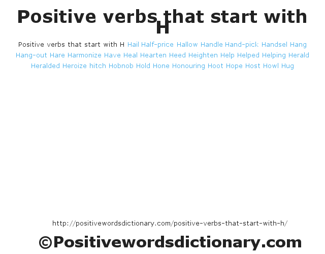 Positive verbs that start with H
Hail
Half-price
Hallow
Handle
Hand-pick
Handsel
Hang
Hang-out
Hare
Harmonize
Have
Heal
Hearten
Heed
Heighten
Help
Helped
Helping
Herald
Heralded
Heroize
hitch
Hobnob
Hold
Hone
Honouring
Hoot
Hope
Host
Howl
Hug